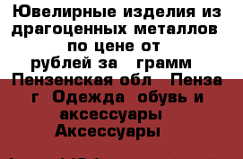 Ювелирные изделия из драгоценных металлов 585* по цене от 1500 рублей за 1 грамм - Пензенская обл., Пенза г. Одежда, обувь и аксессуары » Аксессуары   